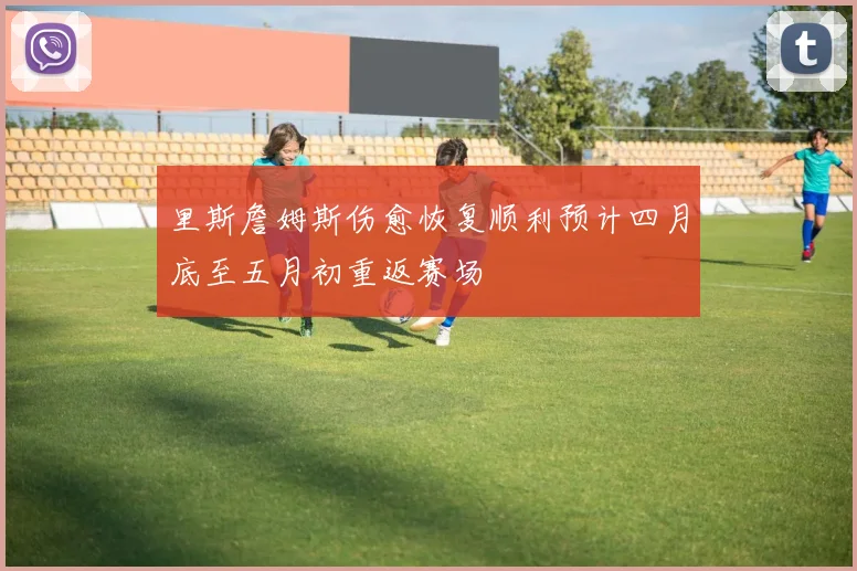 里斯詹姆斯伤愈恢复顺利预计四月底至五月初重返赛场
