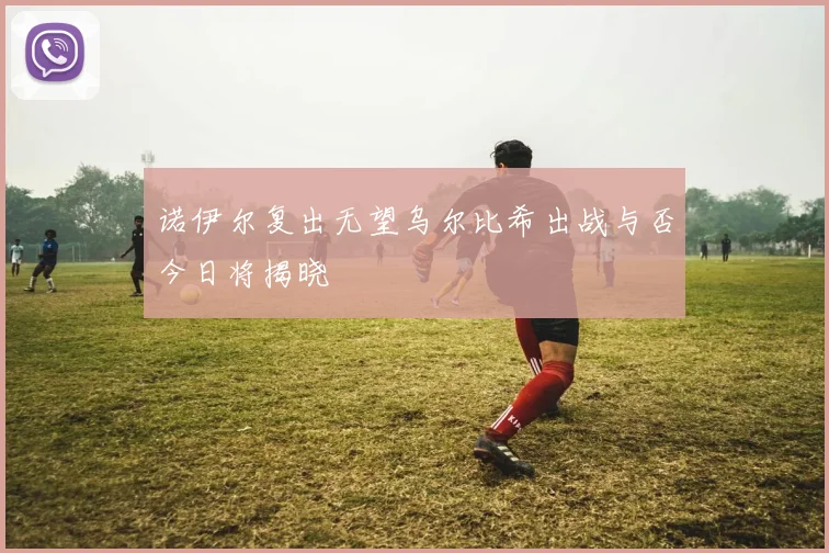 诺伊尔复出无望乌尔比希出战与否今日将揭晓