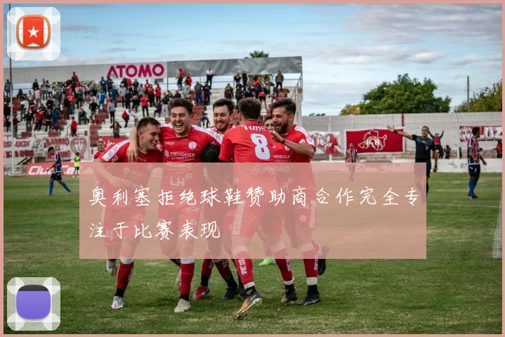 奥利塞拒绝球鞋赞助商合作完全专注于比赛表现