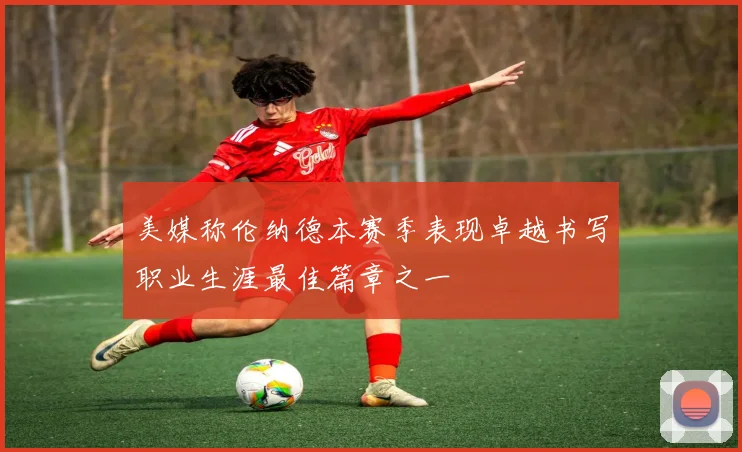 美媒称伦纳德本赛季表现卓越书写职业生涯最佳篇章之一