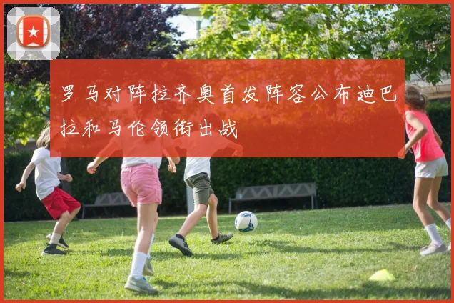 罗马对阵拉齐奥首发阵容公布迪巴拉和马伦领衔出战