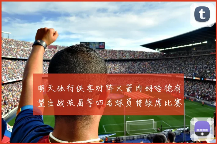 明天独行侠客对阵火箭内姆哈德有望出战浓眉等四名球员将缺席比赛
