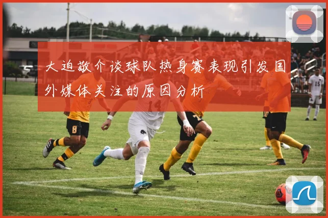大迫敬介谈球队热身赛表现引发国外媒体关注的原因分析