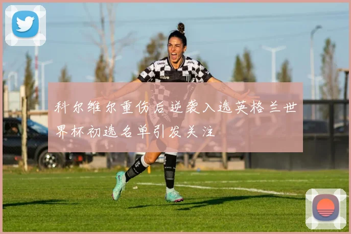 科尔维尔重伤后逆袭入选英格兰世界杯初选名单引发关注
