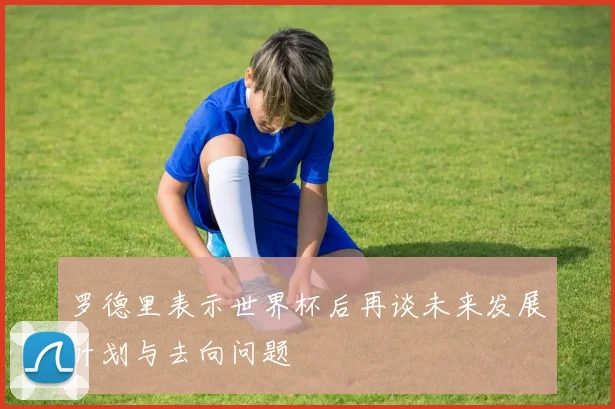 罗德里表示世界杯后再谈未来发展计划与去向问题