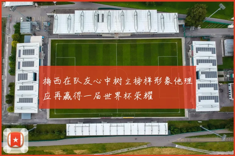 梅西在队友心中树立榜样形象他理应再赢得一届世界杯荣耀