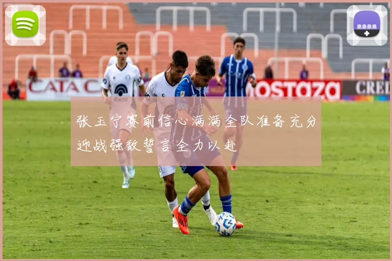 张玉宁赛前信心满满全队准备充分迎战强敌誓言全力以赴