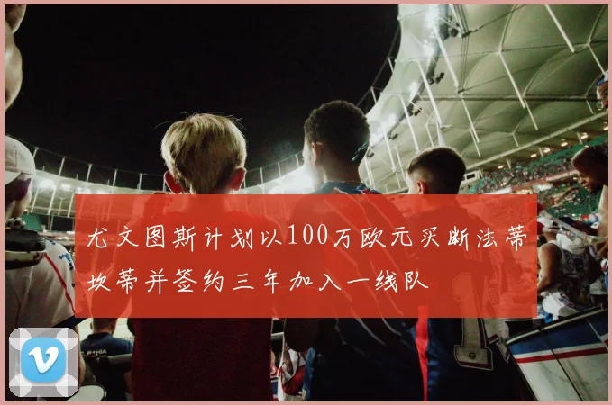 尤文图斯计划以100万欧元买断法蒂坎蒂并签约三年加入一线队