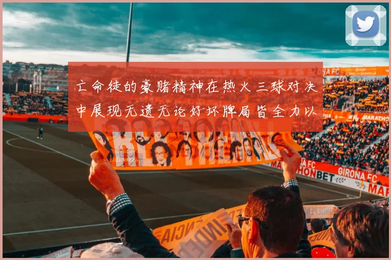 亡命徒的豪赌精神在热火三球对决中展现无遗无论好坏牌局皆全力以赴