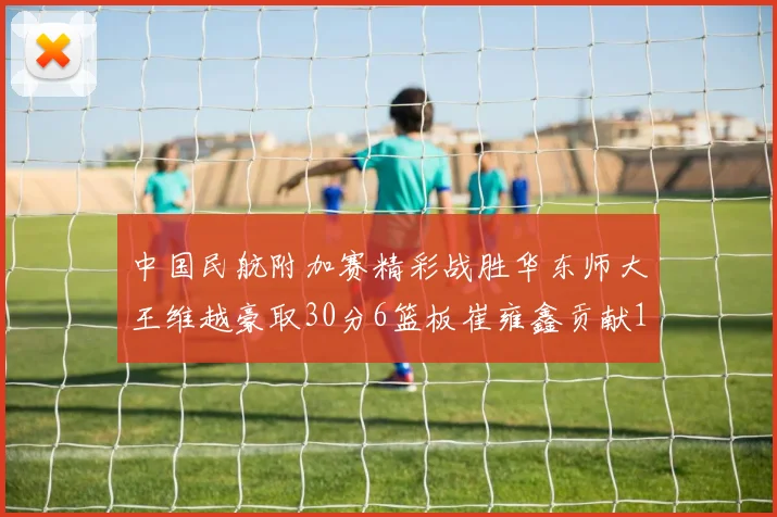 中国民航附加赛精彩战胜华东师大王维越豪取30分6篮板崔雍鑫贡献12分13篮板15助攻