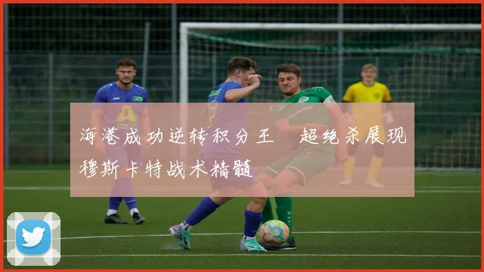 海港成功逆转积分王燊超绝杀展现穆斯卡特战术精髓