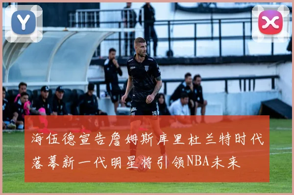 海伍德宣告詹姆斯库里杜兰特时代落幕新一代明星将引领NBA未来