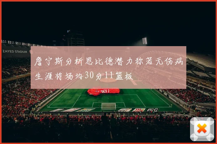 詹宁斯分析恩比德潜力称若无伤病生涯将场均30分11篮板