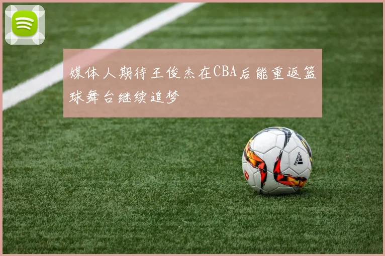 媒体人期待王俊杰在CBA后能重返篮球舞台继续追梦