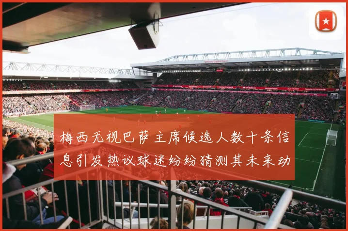 梅西无视巴萨主席候选人数十条信息引发热议球迷纷纷猜测其未来动向
