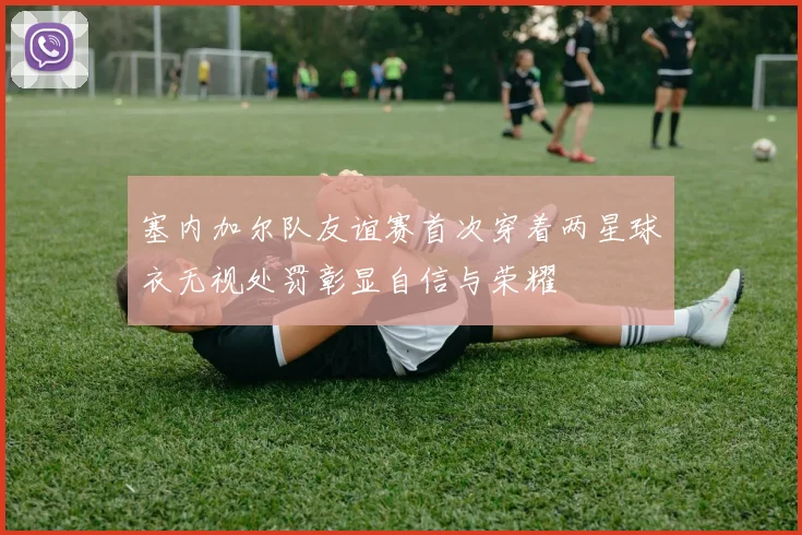 塞内加尔队友谊赛首次穿着两星球衣无视处罚彰显自信与荣耀
