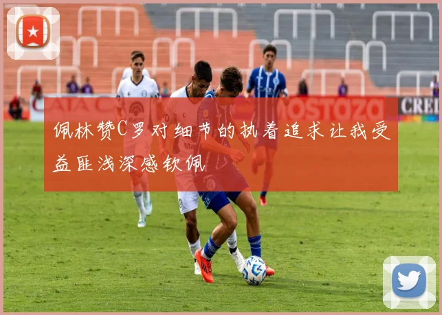 佩林赞C罗对细节的执着追求让我受益匪浅深感钦佩