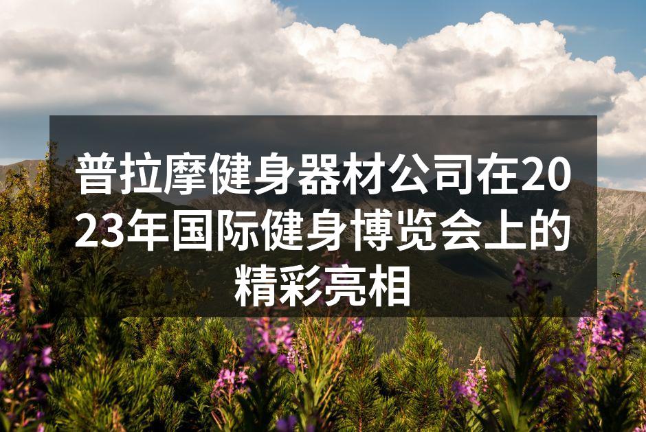 普拉摩健身器材公司在2023年国际健身博览会上的精彩亮相